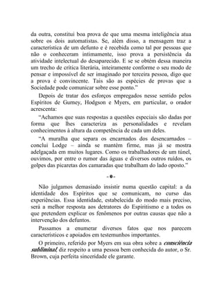 da outra, constitui boa prova de que uma mesma inteligência atua
sobre os dois automatistas. Se, além disso, a mensagem traz a
característica de um defunto e é recebida como tal por pessoas que
não o conheceram intimamente, isso prova a persistência da
atividade intelectual do desaparecido. E se se obtém dessa maneira
um trecho de crítica literária, inteiramente conforme o seu modo de
pensar e impossível de ser imaginado por terceira pessoa, digo que
a prova é convincente. Tais são as espécies de provas que a
Sociedade pode comunicar sobre esse ponto.”
    Depois de tratar dos esforços empregados nesse sentido pelos
Espíritos de Gurney, Hodgson e Myers, em particular, o orador
acrescenta:
    “Achamos que suas respostas a questões especiais são dadas por
forma que lhes caracteriza as personalidades e revelam
conhecimentos à altura da competência de cada um deles.
    “A muralha que separa os encarnados dos desencarnados –
conclui Lodge – ainda se mantém firme, mas já se mostra
adelgaçada em muitos lugares. Como os trabalhadores de um túnel,
ouvimos, por entre o rumor das águas e diversos outros ruídos, os
golpes das picaretas dos camaradas que trabalham do lado oposto.”
                               –0–

    Não julgamos demasiado insistir numa questão capital: a da
identidade dos Espíritos que se comunicam, no curso das
experiências. Essa identidade, estabelecida do modo mais preciso,
será a melhor resposta aos detratores do Espiritismo e a todos os
que pretendem explicar os fenômenos por outras causas que não a
intervenção dos defuntos.
    Passamos a enumerar diversos fatos que nos parecem
característicos e apoiados em testemunhos importantes.
    O primeiro, referido por Myers em sua obra sobre a consciência
subliminal, diz respeito a uma pessoa bem conhecida do autor, o Sr.
Brown, cuja perfeita sinceridade ele garante.
 