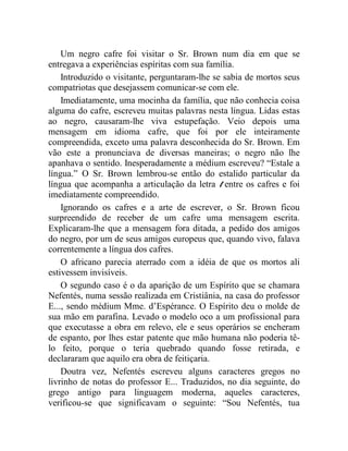 Um negro cafre foi visitar o Sr. Brown num dia em que se
entregava a experiências espíritas com sua família.
    Introduzido o visitante, perguntaram-lhe se sabia de mortos seus
compatriotas que desejassem comunicar-se com ele.
    Imediatamente, uma mocinha da família, que não conhecia coisa
alguma do cafre, escreveu muitas palavras nesta língua. Lidas estas
ao negro, causaram-lhe viva estupefação. Veio depois uma
mensagem em idioma cafre, que foi por ele inteiramente
compreendida, exceto uma palavra desconhecida do Sr. Brown. Em
vão este a pronunciava de diversas maneiras; o negro não lhe
apanhava o sentido. Inesperadamente a médium escreveu? “Estale a
língua.” O Sr. Brown lembrou-se então do estalido particular da
língua que acompanha a articulação da letra t entre os cafres e foi
imediatamente compreendido.
    Ignorando os cafres e a arte de escrever, o Sr. Brown ficou
surpreendido de receber de um cafre uma mensagem escrita.
Explicaram-lhe que a mensagem fora ditada, a pedido dos amigos
do negro, por um de seus amigos europeus que, quando vivo, falava
correntemente a língua dos cafres.
    O africano parecia aterrado com a idéia de que os mortos ali
estivessem invisíveis.
    O segundo caso é o da aparição de um Espírito que se chamara
Nefentés, numa sessão realizada em Cristiânia, na casa do professor
E..., sendo médium Mme. d’Espérance. O Espírito deu o molde de
sua mão em parafina. Levado o modelo oco a um profissional para
que executasse a obra em relevo, ele e seus operários se encheram
de espanto, por lhes estar patente que mão humana não poderia tê-
lo feito, porque o teria quebrado quando fosse retirada, e
declararam que aquilo era obra de feitiçaria.
    Doutra vez, Nefentés escreveu alguns caracteres gregos no
livrinho de notas do professor E... Traduzidos, no dia seguinte, do
grego antigo para linguagem moderna, aqueles caracteres,
verificou-se que significavam o seguinte: “Sou Nefentés, tua
 