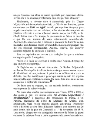 amiga. Quando tua alma se sentir oprimida por excessivas dores,
invoca-me e eu acudirei prontamente para mitigar tuas aflições.”
   Finalmente, o terceiro caso é autenticado pelo Sr. Chedo
Mijatovich, ministro plenipotenciário da Sérvia, em Londres, que o
comunicou em 1908 no Light: Instado por espíritas húngaros para
se pôr em relação com um médium, a fim de elucidar um ponto de
História referente a certo soberano sérvio morto em 1350, o Sr.
Chedo foi ter com o Sr. Vango, de quem muito se falava na ocasião
e que lhe era, mesmo de vista, inteiramente desconhecido.
Adormecido, anunciou-lhe o médium a presença do Espírito de um
mancebo, que desejava muito ser atendido, mas cuja linguagem não
lhe era possível compreender. Acabou, todavia, por escrever
algumas palavras do que dizia o Espírito.
   Este se exprimira em sérvio e a tradução do que o médium
conseguira grafar é a seguinte:
   “Peço-te o favor de escrever à minha mãe Natália, dizendo-lhe
que imploro o seu perdão.”
   O Espírito era o do rei Alexandre. O Senhor Mijatovich
nenhuma dúvida pôde ter disso, tanto mais que outras novas provas
de identidade vieram juntar-se à primeira: o médium descreveu o
defunto, que lhe manifestou o pesar que sentia de não ter seguido
um conselho que confidencialmente lhe dera, dois anos antes de seu
assassínio, o diplomata consultante.10
   Os fatos que se seguem, na sua maioria inéditos, constituem
outras provas da sobrevivência:
   No curso das sessões que realizamos em Tours, 1893 a 1901, e
das quais já falei em minha obra No Invisível (Espiritismo e
Mediunidade),11 a propósito dos fenômenos do transe, o Sr.
Périnne, presidente da Corte de Apelação da Argélia, que,
aposentado, viera residir naquela cidade, conversava livremente
com o Espírito de seu filho, Eduardo Périnne, que morrera aos 26
anos como juiz de paz em Cherchell, a 1º de novembro de 1874.
Uma noite, chegou-nos ele carregando um maço de folhas de papel
cobertas de esboços feitos a pena, representando cenas humorísticas
 