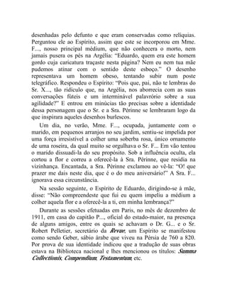 desenhadas pelo defunto e que eram conservadas como relíquias.
Perguntou ele ao Espírito, assim que este se incorporou em Mme.
F..., nosso principal médium, que não conhecera o morto, nem
jamais pusera os pés na Argélia: “Eduardo, quem era este homem
gordo cuja caricatura traçaste nesta página? Nem eu nem tua mãe
pudemos atinar com o sentido deste esboço.” O desenho
representava um homem obeso, tentando subir num poste
telegráfico. Respondeu o Espírito: “Pois que, pai, não te lembras do
Sr. X..., tão ridículo que, na Argélia, nos aborrecia com as suas
conversações fúteis e um interminável palavrório sobre a sua
agilidade?” E entrou em minúcias tão precisas sobre a identidade
dessa personagem que o Sr. e a Sra. Périnne se lembraram logo da
que inspirara aqueles desenhos burlescos.
    Um dia, no verão, Mme. F..., ocupada, juntamente com o
marido, em pequenos arranjos no seu jardim, sentiu-se impelida por
uma força irresistível a colher uma soberba rosa, único ornamento
de uma roseira, da qual muito se orgulhava o Sr. F... Em vão tentou
o marido dissuadi-la do seu propósito. Sob a influência oculta, ela
cortou a flor e correu a oferecê-la à Sra. Périnne, que residia na
vizinhança. Encantada, a Sra. Périnne exclamou ao vê-la: “O! que
prazer me dais neste dia, que é o do meu aniversário!” A Sra. F...
ignorava essa circunstância.
    Na sessão seguinte, o Espírito de Eduardo, dirigindo-se à mãe,
disse: “Não compreendeste que fui eu quem impeliu a médium a
colher aquela flor e a oferecê-la a ti, em minha lembrança?”
    Durante as sessões efetuadas em Paris, no mês de dezembro de
1911, em casa do capitão P..., oficial do estado-maior, na presença
de alguns amigos, entre os quais se achavam o Dr. G... e o Sr.
Robert Pelletier, secretário da Revue, um Espírito se manifestou
como sendo Geber, sábio árabe que viveu na Pérsia de 760 a 820.
Por prova de sua identidade indicou que a tradução de suas obras
estava na Biblioteca nacional e lhes mencionou os títulos: Summa
Collectionis, Compendium, Testamentum, etc.
 