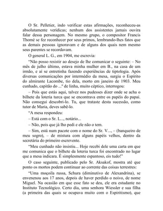 O Sr. Pelletier, indo verificar estas afirmações, reconheceu-as
absolutamente verídicas; nenhum dos assistentes jamais ouvira
falar dessa personagem. No mesmo grupo, o compositor Francis
Thomé se fez reconhecer por seus primos, lembrando-lhes fatos que
as demais pessoas ignoravam e de alguns dos quais nem mesmo
seus parentes se recordavam.
    O general L. G., em 1904, me escrevia:
    “Não posso resistir ao desejo de lhe comunicar o seguinte: – No
mês de julho último, estava minha mulher em B., na casa de um
irmão, e aí se entretinha fazendo experiências de tiptologia. Após
diversas comunicações por intermédio da mesa, surgiu o Espírito
do almirante Lacombe, tio dela, morto em janeiro de 1903. Meu
cunhado, capitão do ...º de linha, muito céptico, interrogou:
    – Pois que estás aqui, talvez nos pudesses dizer onde se acha o
bilhete da loteria turca que se encontrava entre os papéis do papai.
Não consegui descobri-lo. Tu, que trataste desta sucessão, como
tutor de Maria, deves sabê-lo.
    “A mesa respondeu:
    – Está com o Sr. L..., notário...
    – Não, pois que já lho pedi e ele não o tem.
    – Sim, está num pacote com o nome do Sr. V..., – (banqueiro de
meu sogro), – de mistura com alguns papéis velhos, dentro da
secretária do primeiro escrevente.
    “Meu cunhado não insistiu... Hoje recebi dele uma carta em que
me comunica que o bilhete da loteria turca foi encontrado no lugar
que a mesa indicara. É simplesmente espantoso, eis tudo!”
    O caso seguinte, publicado pelo Sr. Aksakof, mostra até que
ponto os mortos podem continuar ao corrente das coisas terrestres:
    “Uma moçoila russa, Schura (diminutivo de Alexandrina), se
envenenou aos 17 anos, depois de haver perdido o noivo, de nome
Miguel. Na ocasião em que esse fato se deu, ele era estudante no
Instituto Tecnológico. Certo dia, uma senhora Wiessler e sua filha
(a primeira das quais se ocupava muito com o Espiritismo), que
 