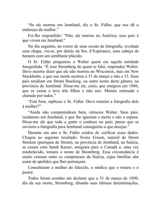 “Se ele morreu em Jemtland, diz o Sr. Fidler, que nos dê o
endereço da mulher.”
    Foi-lhe respondido: “Não, ele morreu na América, seus pais é
que vivem em Jemtland.”
    No dia seguinte, no correr de uma sessão de fotografia, revelada
uma chapa, viu-se, por detrás da Sra. d’Espérance, uma cabeça de
homem com um semblante plácido.
    O Sr. Fidler perguntou a Walter quem era aquela entidade
fotografada. “É esse Stromberg de quem te falei, respondeu Walter.
Devo mesmo dizer que ele não morreu no Wisconsin, mas em New
Stockholm, e que sua morte ocorreu a 31 de março e não a 13. Seus
pais residiam em Strom Stocking, ou outro nome deste gênero, na
província de Jemtland. Disse-me ele, creio, que emigrou em 1886,
que se casou e teve três filhos e não seis. Morreu estimado e
chorado por todos.”
    “Está bem, replicou o Sr. Fidler. Devo remeter a fotografia dele
à mulher?”
    “Ainda não compreendeste bem, retrucou Walter. Seus pais,
residentes em Jemtland, é que lhe ignoram a morte e não a esposa.
Disse-me ele que toda a gente o conhece no país; penso que se
enviares a fotografia para Jemtland conseguirás o que desejas.”
    Durante um ano o Sr. Fidler cuidou de verificar esses dados.
Chegou ao seguinte resultado: Svens Ersson, natural de Strom
Stocken (paróquia de Strom), na província de Jemtland, na Suécia,
se casara com Sarah Kaiser, emigrara para o Canadá e, uma vez
estabelecido, tomara o nome de Stromberg. Essa circunstância é
muito comum entre os camponeses da Suécia, cujas famílias não
usam de apelidos que lhes pertençam.
    Consultaram a mulher do falecido, o médico que o tratara e o
pastor.
    Todos foram acordes em declarar que a 31 de março de 1890,
dia da sua morte, Stromberg, ditando suas últimas determinações,
 
