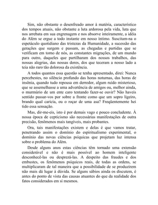 Sim, não obstante o desenfreado amor à matéria, característico
dos tempos atuais, não obstante a luta ardorosa pela vida, luta que
nos arrebata em sua engrenagem e nos absorve inteiramente, a idéia
do Além se ergue a todo instante em nosso íntimo. Suscitam-na o
espetáculo quotidiano das tristezas da Humanidade, a sucessão das
gerações que surgem e passam, as chegadas e partidas que se
verificam em torno de nós, as constantes migrações, de um mundo
para outro, daqueles que partilharam dos nossos trabalhos, das
nossas alegrias, das nossas dores, dos que teceram a nosso lado a
teia não raro tão dolorosa da existência.
    A todos quantos essa questão se tenha apresentado, direi: Nunca
percebestes, no silêncio profundo das horas noturnas, das horas de
insônia, quando tudo repousa em derredor, algum ruído misterioso,
que se assemelhasse a uma advertência de amigos ou, melhor ainda,
o murmúrio de um ente caro tentando fazer-se ouvir? Não haveis
sentido passar-vos por sobre a fronte como que um sopro ligeiro,
brando qual carícia, ou o roçar de uma asa? Freqüentemente hei
tido essa sensação.
    Mas, dir-me-eis, isto é por demais vago e pouco concludente. À
nossa época de cepticismo são necessárias manifestações de outra
precisão, fenômenos mais tangíveis, mais probantes.
    Ora, tais manifestações existem e delas é que vamos tratar,
penetrando assim o domínio do espiritualismo experimental, o
domínio das novas ciências psíquicas que projetam luz intensa
sobre o problema do Além.
    Desde alguns anos estas ciências têm tornado uma extensão
considerável e não é mais possível ao homem inteligente
desconhecê-las ou desprezá-las. A despeito das fraudes e dos
embustes, os fenômenos psíquicos reais, de todas as ordens, se
multiplicaram de tal maneira que a possibilidade de se produzirem
não mais dá lugar à dúvida. Se alguns sábios ainda os discutem, é
antes do ponto de vista das causas atuantes do que da realidade dos
fatos considerados em si mesmos.
 