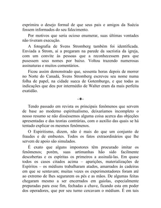 exprimira o desejo formal de que seus pais e amigos da Suécia
fossem informados do seu falecimento.
   Por motivos que seria ocioso enumerar, suas últimas vontades
não tiveram execução.
   A fotografia de Svens Stromberg também foi identificada.
Enviada a Strom, aí a pregaram na parede da sacristia da igreja,
com um convite às pessoas que a reconhecessem para que
pusessem seus nomes por baixo. Voltou trazendo numerosas
assinaturas e muitos comentários.
   Ficou assim demonstrado que, sessenta horas depois de morrer
no Norte do Canadá, Svens Stromberg escreveu seu nome numa
folha de papel, na cidade sueca de Gotemburgo, e que todas as
indicações que deu por intermédio de Walter eram da mais perfeita
exatidão.
                                –0–

   Tendo passado em revista os principais fenômenos que servem
de base ao moderno espiritualismo, deixaríamos incompleto o
nosso resumo se não disséssemos alguma coisa acerca das objeções
apresentadas e das teorias contrárias, com o auxílio das quais se há
tentado explicar os mesmos fenômenos.
   O Espiritismo, dizem, não é mais do que um conjunto de
fraudes e de embustes. Todos os fatos extraordinários que lhe
servem de apoio são simulados.
   É exato que alguns impostores têm procurado imitar os
fenômenos; porém, suas artimanhas hão sido facilmente
descobertas e os espíritas os primeiros a assinalá-las. Em quase
todos os casos citados acima – aparições, materializações de
Espíritos – os médiuns trabalharam atados, amarrados às cadeiras
em que se sentavam; muitas vezes os experimentadores foram até
ao extremo de lhes segurarem os pés e as mãos. De algumas feitas
chegaram mesmo a ser encerrados em gaiolas, especialmente
preparadas para esse fim, fechadas a chave, ficando esta em poder
dos operadores, que por seu turno cercavam o médium. É em tais
 