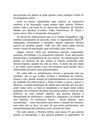 que puseram em prática se pode apontar como exemplo a todos os
investigadores sérios.
    Entre as teorias engendradas para explicar os fenômenos
espíritas, a da alucinação ocupa sempre lugar saliente. Perdem,
porém, toda a sua razão de ser diante das fotografias de Espíritos
obtidas por Aksakof, Crookes, Volpi, Ochorowicz, W. Stead e
tantos outros. Não se fotografam alucinações!
    Os Invisíveis impressionam não só as chapas fotográficas, mas
também instrumentos de precisão, como os registradores Marey16;
suspendem, decompõem e compõem objetos materiais; deixam
marcas na parafina quente. Tudo isso são outras tantas provas
contra a teoria da alucinação, quer individual, quer coletiva.
    Alguns críticos vêem nos fenômenos espíritas vulgaridade,
grosseria, trivialidade e os consideram ridículos. Essas apreciações
demonstram a incompetência de tais críticos. As manifestações não
podem ser diversas do que seriam se fossem produzidas pelo
mesmo Espírito, quando em vida na Terra. A morte não nos muda
e, no Além, somos apenas o que nos tornamos neste mundo. Daí a
inferioridade de tantos seres desencarnados.
    Por outro lado, as manifestações triviais e grosseiras têm sua
utilidade: são as que melhor revelam a identidade do Espírito.
Graças a elas, grande número de experimentadores se convenceram
da realidade da sobrevivência e foram levados a pouco e pouco a
observar, a estudar fenômenos de ordem mais elevada, por isso que,
como temos visto, os fatos se encadeiam e se ligam numa ordem
graduada, em virtude de um plano que parece indicar a ação de uma
potência, de uma vontade superior, que procura arrancar a
Humanidade da indiferença e impeli-la à indagação e ao estudo de
seus destinos. Os fenômenos físicos – mesas falantes, casas
assombradas, – eram necessários para atrair a atenção dos homens,
mas neles não se deve ver mais do que meios preliminares, um
encaminhamento para domínios mais elevados do saber.
    Em cada século, a História retifica seus juízos. O que parecia
grande se amesquinha, o que parecia pequeno se engrandece. Já
 
