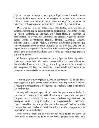 hoje se começa a compreender que o Espiritismo é um dos mais
consideráveis acontecimentos dos tempos modernos, uma das mais
notáveis formas da evolução do pensamento, o gérmen de uma das
maiores revoluções morais de quantas o mundo haja conhecido.
   Pelo que respeita ao estudo das manifestações psíquicas, os
espíritas sabem que se acham em boa companhia. Os nomes ilustres
de Russel Wallace, de Crookes, de Robert Hare, de Wagner, de
Flammarion, de Myers, de Lombroso são citados. Vêem-se também
sábios como o professor Barlett, Hyslop, Morselli, Botazzi,
William James, Lodge, Richet, o coronel de Rochas e outros, que
não consideram esses estudos indignos da sua atenção. Que pensar,
depois disso, das pechas de ridículo e de loucura? Que provam elas
senão uma coisa contristadora: que o reino da rotina cega persiste
em muitos meios?
   O homem propende muitas vezes a julgar os fatos segundo o
horizonte acanhado de seus preconceitos e conhecimentos.
Cumpre-lhe levantar mais, dirigir mais longe o seu olhar e medir a
sua fraqueza em face do universo. Desse modo aprenderá a ser
modesto, a nada rejeitar nem condenar sem exame.
                               –0–

   Tem-se procurado explicar todos os fenômenos do Espiritismo
pela sugestão e pela dupla personalidade. Nas experiências, dizem,
o médium se sugestiona a si mesmo, ou, melhor, sofre a influência
dos assistentes.
   A sugestão mental, que não é mais do que a transmissão do
pensamento, malgrado as dificuldades que apresenta, se pode
compreender e estabelecer entre dois cérebros organizados, por
exemplo, entre o magnetizador e o magnetizando. Poder-se-á,
porém, acreditar que a sugestão atue sobre mesas? Pode-se admitir
que objetos inanimados se mostrem aptos a receber e reproduzir as
impressões dos assistentes?
   Não haveria meio de explicar-se por essa teoria os casos de
identidade, as revelações de fatos, de datas, ignorados do médium e
 