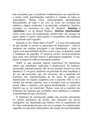 dos assistentes, que se produzem freqüentemente nas experiências,
e menos ainda manifestações contrárias à vontade de todos os
espectadores. Muitas vezes, particularidades absolutamente
desconhecidas de todo o ser vivo na Terra são reveladas por
médiuns e depois verificadas e reconhecidas verdadeiras. Notáveis
exemplos se encontram na obra de Aksakof: Animismo e
Espiritismo e na de Russel Wallace: Moderno Espiritualismo,
assim como casos de mediunidade comprovados em crianças de
pouca idade, os quais, tanto quanto os precedentes, não poderiam
ser explicados pela sugestão.
    Segundo os Srs. Pierre Janet e Ferré17 – e é essa uma explicação
de que amiúde se servem os adversários do Espiritismo –, deve-se
equiparar um médium psicógrafo a um hipnotizado, a quem se
sugere uma personalidade durante o sono e que, ao despertar, perde
a lembrança da sugestão. O sensitivo escreve inconscientemente
uma carta, uma narração relativa à personagem imaginária. É esta,
dizem, a origem de todas as mensagens espíritas.
    Todos os que possuem alguma experiência do Espiritismo
sabem que semelhante explicação é inadmissível. Os médiuns,
escrevendo automaticamente, não são de antemão imersos no sono
hipnótico. É, em geral, despertos, na plenitude de suas faculdades e
do seu eu consciente, que eles escrevem sob a impulsão dos
Espíritos. Nas experimentações do Sr. Janet, há sempre um
hipnotizador em ligação magnética com o paciente. Não se dá o
mesmo nas sessões espíritas: nem o evocador, nem os assistentes
atuam sobre o médium; este ignora absolutamente o caráter do
Espírito que se vai manifestar. Muitas vezes até as questões são
propostas aos Espíritos por incrédulos, mais propensos a combater
a manifestação do que a facilitá-la.
    O fenômeno da comunicação gráfica não consiste unicamente
no caráter automático da escrita, mas sobretudo nas provas
inteligentes, nas identidades que fornece. Ora, as experiências do
Sr. Janet nada produzem que com isso se pareça. As comunicações
sugeridas aos pacientes hipnotizados são sempre de uma banalidade
 