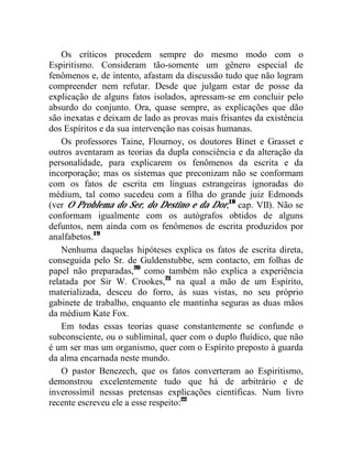 Os críticos procedem sempre do mesmo modo com o
Espiritismo. Consideram tão-somente um gênero especial de
fenômenos e, de intento, afastam da discussão tudo que não logram
compreender nem refutar. Desde que julgam estar de posse da
explicação de alguns fatos isolados, apressam-se em concluir pelo
absurdo do conjunto. Ora, quase sempre, as explicações que dão
são inexatas e deixam de lado as provas mais frisantes da existência
dos Espíritos e da sua intervenção nas coisas humanas.
    Os professores Taine, Flournoy, os doutores Binet e Grasset e
outros aventaram as teorias da dupla consciência e da alteração da
personalidade, para explicarem os fenômenos da escrita e da
incorporação; mas os sistemas que preconizam não se conformam
com os fatos de escrita em línguas estrangeiras ignoradas do
médium, tal como sucedeu com a filha do grande juiz Edmonds
(ver O Problema do Ser, do Destino e da Dor,18 cap. VII). Não se
conformam igualmente com os autógrafos obtidos de alguns
defuntos, nem ainda com os fenômenos de escrita produzidos por
analfabetos.19
    Nenhuma daquelas hipóteses explica os fatos de escrita direta,
conseguida pelo Sr. de Guldenstubbe, sem contacto, em folhas de
papel não preparadas,20 como também não explica a experiência
relatada por Sir W. Crookes,21 na qual a mão de um Espírito,
materializada, desceu do forro, às suas vistas, no seu próprio
gabinete de trabalho, enquanto ele mantinha seguras as duas mãos
da médium Kate Fox.
    Em todas essas teorias quase constantemente se confunde o
subconsciente, ou o subliminal, quer com o duplo fluídico, que não
é um ser mas um organismo, quer com o Espírito preposto à guarda
da alma encarnada neste mundo.
    O pastor Benezech, que os fatos converteram ao Espiritismo,
demonstrou excelentemente tudo que há de arbitrário e de
inverossímil nessas pretensas explicações científicas. Num livro
recente escreveu ele a esse respeito:22
 
