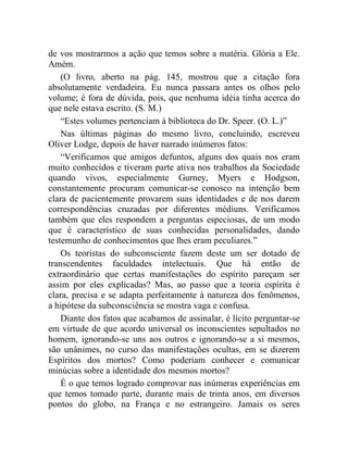 de vos mostrarmos a ação que temos sobre a matéria. Glória a Ele.
Amém.
    (O livro, aberto na pág. 145, mostrou que a citação fora
absolutamente verdadeira. Eu nunca passara antes os olhos pelo
volume; é fora de dúvida, pois, que nenhuma idéia tinha acerca do
que nele estava escrito. (S. M.)
    “Estes volumes pertenciam à biblioteca do Dr. Speer. (O. L.)”
    Nas últimas páginas do mesmo livro, concluindo, escreveu
Oliver Lodge, depois de haver narrado inúmeros fatos:
    “Verificamos que amigos defuntos, alguns dos quais nos eram
muito conhecidos e tiveram parte ativa nos trabalhos da Sociedade
quando vivos, especialmente Gurney, Myers e Hodgson,
constantemente procuram comunicar-se conosco na intenção bem
clara de pacientemente provarem suas identidades e de nos darem
correspondências cruzadas por diferentes médiuns. Verificamos
também que eles respondem a perguntas especiosas, de um modo
que é característico de suas conhecidas personalidades, dando
testemunho de conhecimentos que lhes eram peculiares.”
    Os teoristas do subconsciente fazem deste um ser dotado de
transcendentes faculdades intelectuais. Que há então de
extraordinário que certas manifestações do espírito pareçam ser
assim por eles explicadas? Mas, ao passo que a teoria espírita é
clara, precisa e se adapta perfeitamente à natureza dos fenômenos,
a hipótese da subconsciência se mostra vaga e confusa.
    Diante dos fatos que acabamos de assinalar, é lícito perguntar-se
em virtude de que acordo universal os inconscientes sepultados no
homem, ignorando-se uns aos outros e ignorando-se a si mesmos,
são unânimes, no curso das manifestações ocultas, em se dizerem
Espíritos dos mortos? Como poderiam conhecer e comunicar
minúcias sobre a identidade dos mesmos mortos?
    É o que temos logrado comprovar nas inúmeras experiências em
que temos tomado parte, durante mais de trinta anos, em diversos
pontos do globo, na França e no estrangeiro. Jamais os seres
 