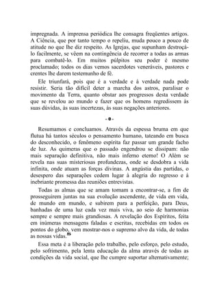 impregnada. A imprensa periódica lhe consagra freqüentes artigos.
A Ciência, que por tanto tempo o repeliu, muda pouco a pouco de
atitude no que lhe diz respeito. As Igrejas, que supunham destroçá-
lo facilmente, se vêem na contingência de recorrer a todas as armas
para combatê-lo. Em muitos púlpitos seu poder é mesmo
proclamado; todos os dias vemos sacerdotes veneráveis, pastores e
crentes lhe darem testemunho de fé.
    Ele triunfará, pois que é a verdade e à verdade nada pode
resistir. Seria tão difícil deter a marcha dos astros, paralisar o
movimento da Terra, quanto obstar aos progressos desta verdade
que se revelou ao mundo e fazer que os homens regredissem às
suas dúvidas, às suas incertezas, às suas negações anteriores.
                                –0–

    Resumamos e concluamos. Através da espessa bruma em que
flutua há tantos séculos o pensamento humano, tateando em busca
do desconhecido, o fenômeno espírita faz passar um grande facho
de luz. As quimeras que o passado engendrou se dissipam: não
mais separação definitiva, não mais inferno eterno! O Além se
revela nas suas misteriosas profundezas, onde se desdobra a vida
infinita, onde atuam as forças divinas. A angústia das partidas, o
desespero das separações cedem lugar à alegria do regresso e à
inebriante promessa das reuniões entrevistas.
    Todas as almas que se amam tornam a encontrar-se, a fim de
prosseguirem juntas na sua evolução ascendente, de vida em vida,
de mundo em mundo, e subirem para a perfeição, para Deus,
banhadas de uma luz cada vez mais viva, ao seio de harmonias
sempre e sempre mais grandiosas. A revelação dos Espíritos, feita
em inúmeras mensagens faladas e escritas, recebidas em todos os
pontos do globo, vem mostrar-nos o supremo alvo da vida, de todas
as nossas vidas.25
    Essa meta é a liberação pelo trabalho, pelo esforço, pelo estudo,
pelo sofrimento, pela lenta educação da alma através de todas as
condições da vida social, que lhe cumpre suportar alternativamente;
 