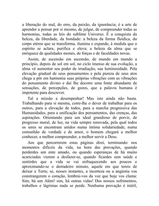 a liberação do mal, do erro, da paixão, da ignorância; é a arte de
aprender a pensar por si mesmo, de julgar, de compreender todas as
harmonias, todas as leis do sublime Universo. É a conquista da
beleza, da liberdade, da bondade: a beleza da forma fluídica, do
corpo etéreo que se transforma, ilumina e expande, à medida que o
espírito se aclara, purifica e eleva; a beleza da alma que se
enriquece de qualidades morais, de forças e de faculdades novas.
    Assim, de ascensão em ascensão, de mundo em mundo a
princípio, depois de sol em sol, no ciclo imenso de sua evolução, a
alma vê aumentar seu poder de irradiação, sua luminosidade. Pela
elevação gradual de seus pensamentos e pela pureza de seus atos
chega a pôr em harmonia suas próprias vibrações com as vibrações
do pensamento divino e daí lhe decorre uma fonte abundante de
sensações, de percepções, de gozos, que a palavra humana é
impotente para descrever.
    Tal a missão a desempenhar! Mas isto ainda não basta.
Trabalhando para si mesma, corre-lhe o dever de trabalhar para os
outros, para a elevação de todos, para a marcha progressiva das
Humanidades, para a unificação dos pensamentos, das crenças, das
aspirações. Orientando para um ideal grandioso de porvir, de
progresso moral, de luz, na vida sempre renovada, pela qual todos
os seres se encontram unidos numa íntima solidariedade, numa
comunhão de verdade e de amor, o homem chegará a melhor
conhecer, a melhor compreender, a melhor servir a Deus.
    Aos que percorrerem estas páginas direi, terminando: nos
momentos difíceis da vida, na hora das provações, quando
perderdes um ente amado, ou quando esperanças de há muito
acariciadas vierem a desfazer-se, quando ficardes sem saúde e
sentirdes que a vida se vai enfraquecendo aos poucos e
aproximando-se o derradeiro minuto, aquele em que tereis de
deixar a Terra; se, nesses instantes, a incerteza ou a angústia vos
constrangerem o coração, lembrai-vos da voz que hoje vos clama:
Sim, há um Além! sim, há outras vidas! Dos nossos sofrimentos,
trabalhos e lágrimas nada se perde. Nenhuma provação é inútil,
 