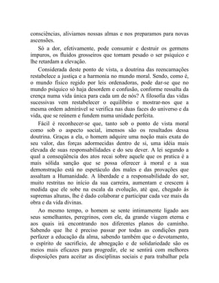 consciências, aliviamos nossas almas e nos preparamos para novas
ascensões.
    Só a dor, efetivamente, pode consumir e destruir os germens
impuros, os fluidos grosseiros que tornam pesado o ser psíquico e
lhe retardam a elevação.
    Considerada deste ponto de vista, a doutrina das reencarnações
restabelece a justiça e a harmonia no mundo moral. Sendo, como é,
o mundo físico regido por leis ordenadoras, pode dar-se que no
mundo psíquico só haja desordem e confusão, conforme ressalta da
crença numa vida única para cada um de nós? A filosofia das vidas
sucessivas vem restabelecer o equilíbrio e mostrar-nos que a
mesma ordem admirável se verifica nas duas faces do universo e da
vida, que se reúnem e fundem numa unidade perfeita.
    Fácil é reconhecer-se que, tanto sob o ponto de vista moral
como sob o aspecto social, imensos são os resultados dessa
doutrina. Graças a ela, o homem adquire uma noção mais exata do
seu valor, das forças adormecidas dentro de si, uma idéia mais
elevada de suas responsabilidades e do seu dever. A lei segundo a
qual a conseqüência dos atos recai sobre aquele que os pratica é a
mais sólida sanção que se possa oferecer à moral e a sua
demonstração está no espetáculo dos males e das provações que
assaltam a Humanidade. A liberdade e a responsabilidade do ser,
muito restritas no início da sua carreira, aumentam e crescem à
medida que ele sobe na escala da evolução, até que, chegado ás
supremas alturas, lhe é dado colaborar e participar cada vez mais da
obra e da vida divinas.
    Ao mesmo tempo, o homem se sente intimamente ligado aos
seus semelhantes, peregrinos, com ele, da grande viagem eterna e
aos quais irá encontrando nos diferentes planos do caminho.
Sabendo que lhe é preciso passar por todas as condições para
perfazer a educação da alma, sabendo também que o devotamento,
o espírito de sacrifício, de abnegação e de solidariedade são os
meios mais eficazes para progredir, ele se sentirá com melhores
disposições para aceitar as disciplinas sociais e para trabalhar pela
 