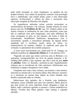 pode então recompor as cenas longínquas, os quadros da sua
própria história. Essa ordem de pesquisas constitui uma psicologia
nova e amplificada, cujo estudo atento, junto a uma observação
rigorosa, revolucionará a ciência da alma e ocasionará uma
renovação completa da filosofia e da religião.
    Às experiências indicadas acima convém acrescentar as
reminiscências de homens e de crianças. Grande número de casos
desses citei em O Problema do Ser, cap. XV. Poderia aditar os de
muitas crianças se lembrarem de suas vidas anteriores, casos que
não se explicam nem pela imaginação, nem pela influência do
meio, porquanto os pais, na sua maioria, são hostis à idéia de
reencarnação. Semelhantes fenômenos desaparecem com o
crescimento, quando a consciência profunda, de alguma forma
sepultada sob o invólucro carnal, deixa de vibrar. As
reminiscências de homens célebres se explicam pelo grau de
evolução e o apuramento dos sentidos psíquicos.
    A esses casos acrescentarei um, citado pelo Sr. H. Varigny, no
folhetim científico do Journal des Débats, de 11 de abril de 1912:
    “Segundo um autor que muito conviveu com os Birmans e os
estimulou, consagrando-lhes um livro de grande interesse, o Sr.
Fielding Hall relatou o fato seguinte, que não é mais do que unum
et pluribus. Entre os Birmans, encontrar-se-iam freqüentemente
crianças que se recordavam de vidas anteriores. Infelizmente essa
lembrança se apaga e desaparece com a idade.
    Cinqüenta anos antes, duas crianças, um menino e uma menina,
nasceram no mesmo dia e na mesma aldeia. Para abreviar: casaram-
se e morreram na mesma data, depois de terem fundado uma
família e praticado todas as virtudes.
    Sobrevieram dias agitados, diz a história, cuja lembrança,
entretanto, pouca utilidade tem para esta narrativa. Basta dizer-se
que dois jovens de sexos diferentes foram obrigados a fugir da
aldeia, onde o primeiro episódio se passara, e foram estabelecer-se
alhures. Tiveram dois filhos gêmeos. Aqui começa o segundo
episódio.
 