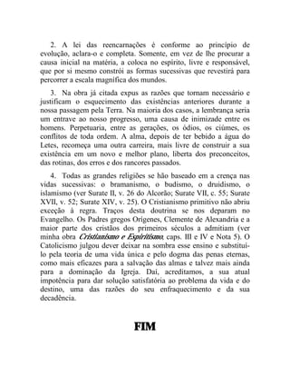2. A lei das reencarnações é conforme ao princípio de
evolução, aclara-o e completa. Somente, em vez de lhe procurar a
causa inicial na matéria, a coloca no espírito, livre e responsável,
que por si mesmo constrói as formas sucessivas que revestirá para
percorrer a escala magnífica dos mundos.
    3. Na obra já citada expus as razões que tornam necessário e
justificam o esquecimento das existências anteriores durante a
nossa passagem pela Terra. Na maioria dos casos, a lembrança seria
um entrave ao nosso progresso, uma causa de inimizade entre os
homens. Perpetuaria, entre as gerações, os ódios, os ciúmes, os
conflitos de toda ordem. A alma, depois de ter bebido a água do
Letes, recomeça uma outra carreira, mais livre de construir a sua
existência em um novo e melhor plano, liberta dos preconceitos,
das rotinas, dos erros e dos rancores passados.
    4. Todas as grandes religiões se hão baseado em a crença nas
vidas sucessivas: o bramanismo, o budismo, o druidismo, o
islamismo (ver Surate II, v. 26 do Alcorão; Surate VII, c. 55; Surate
XVII, v. 52; Surate XIV, v. 25). O Cristianismo primitivo não abriu
exceção à regra. Traços desta doutrina se nos deparam no
Evangelho. Os Padres gregos Orígenes, Clemente de Alexandria e a
maior parte dos cristãos dos primeiros séculos a admitiam (ver
minha obra Cristianismo e Espiritismo, caps. III e IV e Nota 5). O
Catolicismo julgou dever deixar na sombra esse ensino e substituí-
lo pela teoria de uma vida única e pelo dogma das penas eternas,
como mais eficazes para a salvação das almas e talvez mais ainda
para a dominação da Igreja. Daí, acreditamos, a sua atual
impotência para dar solução satisfatória ao problema da vida e do
destino, uma das razões do seu enfraquecimento e da sua
decadência.


                              FIM
 