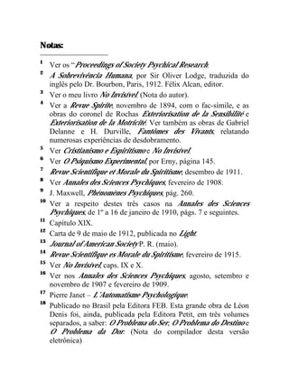 Notas:
1
     Ver os “Proceedings of Society Psychical Research.
2
     A Sobrevivência Humana, por Sir Oliver Lodge, traduzida do
     inglês pelo Dr. Bourbon, Paris, 1912. Félix Alcan, editor.
3
     Ver o meu livro No Invisível. (Nota do autor).
4
     Ver a Revue Spirite, novembro de 1894, com o fac-símile, e as
     obras do coronel de Rochas Exteriorisation de la Sensibilité e
     Exteriorisation de la Motricité. Ver também as obras de Gabriel
     Delanne e H. Durville, Fantômes des Vivants, relatando
     numerosas experiências de desdobramento.
5
     Ver Cristianismo e Espiritismo e No Invisível.
6
     Ver O Psiquismo Experimental, por Erny, página 145.
7
     Revue Scientifique et Morale du Spiritisme, desembro de 1911.
8
     Ver Annales des Sciences Psychiques, fevereiro de 1908.
9
     J. Maxwell, Phénomènes Psychiques, pág. 260.
10
     Ver a respeito destes três casos na Annales des Sciences
     Psychiques, de 1º a 16 de janeiro de 1910, págs. 7 e seguintes.
11
     Capítulo XIX.
12
     Carta de 9 de maio de 1912, publicada no Light.
13
     Journal of American Society P. R. (maio).
14
     Revue Scientifique es Morale du Spiritisme, fevereiro de 1915.
15
     Ver No Invisível, caps. IX e X.
16
     Ver nos Annales des Sciences Psychiques, agosto, setembro e
     novembro de 1907 e fevereiro de 1909.
17
     Pierre Janet – L’Automatisme Psychologique.
18
     Publicado no Brasil pela Editora FEB. Esta grande obra de Léon
     Denis foi, ainda, publicada pela Editora Petit, em três volumes
     separados, a saber: O Problema do Ser, O Problema do Destino e
     O Problema da Dor. (Nota do compilador desta versão
     eletrônica)
 