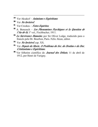 19
     Ver Aksakof – Animismo e Espiritismo.
20
     Ver No Invisível.
21
     Ver Crookes – Fatos Espíritas.
22
     A. Benezech – Les Phenomènes Psychiques et la Question de
     l’Au-de-lá, 1º vol., Fischbacher, 1911.
23
     La Survivance Humaine, por Sir Oliver Lodge, traduzido para o
     francês pelo Dr. Bourbon, Paris. Felix Alcan, editor.
24
     Ver No Invisível, cap. XX.
25
     Ver Depois da Morte, O Problema do Ser, do Destino e da Dor,
     Cristianismo e Espiritismo.
26
     Ver folhetim científico do Journal des Débats, 11 de abril de
     1912, por Henri de Varigny.
 