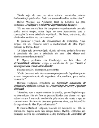 “Nada vejo de que me deva retratar; mantenho minhas
declarações já publicadas. Poderia mesmo aditar-lhes muita coisa.”
    Russel Wallace, da Academia Real de Londres, na obra
intitulada: O Milagre e o Moderno Espiritualismo, descreve:
    “Eu era um materialista tão completo e experimentado que não
podia, nesse tempo, achar lugar no meu pensamento para a
concepção de uma existência espiritual... Os fatos, entretanto, são
obstinados: os fatos me convenceram."
    O professor Hyslop, da Universidade de Colúmbia, Nova
Iorque, em seu relatório sobre a mediunidade de Mrs. Piper,
médium de transe, disse:
    “A julgar pelo que eu próprio vi, não sei como poderia furtar-me
à conclusão de que a existência de uma vida futura está
absolutamente demonstrada.”
    F. Myers, professor em Cambridge, na bela obra: A
Personalidade Humana, chega à conclusão de que “vozes e
mensagens nos vêm de além-túmulo”.
    Falando de Mrs. Thompson, acrescenta:
    “Creio que a maioria dessas mensagens parte de Espíritos que se
servem temporariamente do organismo dos médiuns, para no-las
transmitir.”
    Richard Hodgson, presidente da Sociedade Americana de
Pesquisas Psíquicas, escrevia nos Proceedings of Society Psychical
Research:
    “Acredito, sem a menor sombra de dúvida, que os Espíritos que
se comunicam são de fato as personalidades que dizem ser; que
sobreviveram à mutação conhecida pelo nome de morte e que se
comunicaram diretamente conosco, pretensos vivas, por intermédio
do organismo de Mrs. Piper adormecida.”
    O mesmo Richard Hodgson, falecido em dezembro de 1906, se
comunicou depois com seu amigo James Hyslop, entrando em
minúcias acerca das experiências e dos trabalhos da Sociedade de
 