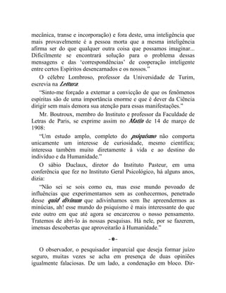 mecânica, transe e incorporação) e fora deste, uma inteligência que
mais provavelmente é a pessoa morta que a mesma inteligência
afirma ser do que qualquer outra coisa que possamos imaginar...
Dificilmente se encontrará solução para o problema dessas
mensagens e das ‘correspondências’ de cooperação inteligente
entre certos Espíritos desencarnados e os nossos.”
    O célebre Lombroso, professor da Universidade de Turim,
escrevia na Lettura:
    “Sinto-me forçado a externar a convicção de que os fenômenos
espíritas são de uma importância enorme e que é dever da Ciência
dirigir sem mais demora sua atenção para essas manifestações.”
    Mr. Boutroux, membro do Instituto e professor da Faculdade de
Letras de Paris, se exprime assim no Matin de 14 de março de
1908:
    “Um estudo amplo, completo do psiquismo não comporta
unicamente um interesse de curiosidade, mesmo científica;
interessa também muito diretamente à vida e ao destino do
indivíduo e da Humanidade.”
    O sábio Duclaux, diretor do Instituto Pasteur, em uma
conferência que fez no Instituto Geral Psicológico, há alguns anos,
dizia:
    “Não sei se sois como eu, mas esse mundo povoado de
influências que experimentamos sem as conhecermos, penetrado
desse quid divinum que adivinhamos sem lhe apreendermos as
minúcias, ah! esse mundo do psiquismo é mais interessante do que
este outro em que até agora se encarcerou o nosso pensamento.
Tratemos de abri-lo às nossas pesquisas. Há nele, por se fazerem,
imensas descobertas que aproveitarão à Humanidade.”
                               –0–

   O observador, o pesquisador imparcial que deseja formar juízo
seguro, muitas vezes se acha em presença de duas opiniões
igualmente falaciosas. De um lado, a condenação em bloco. Dir-
 