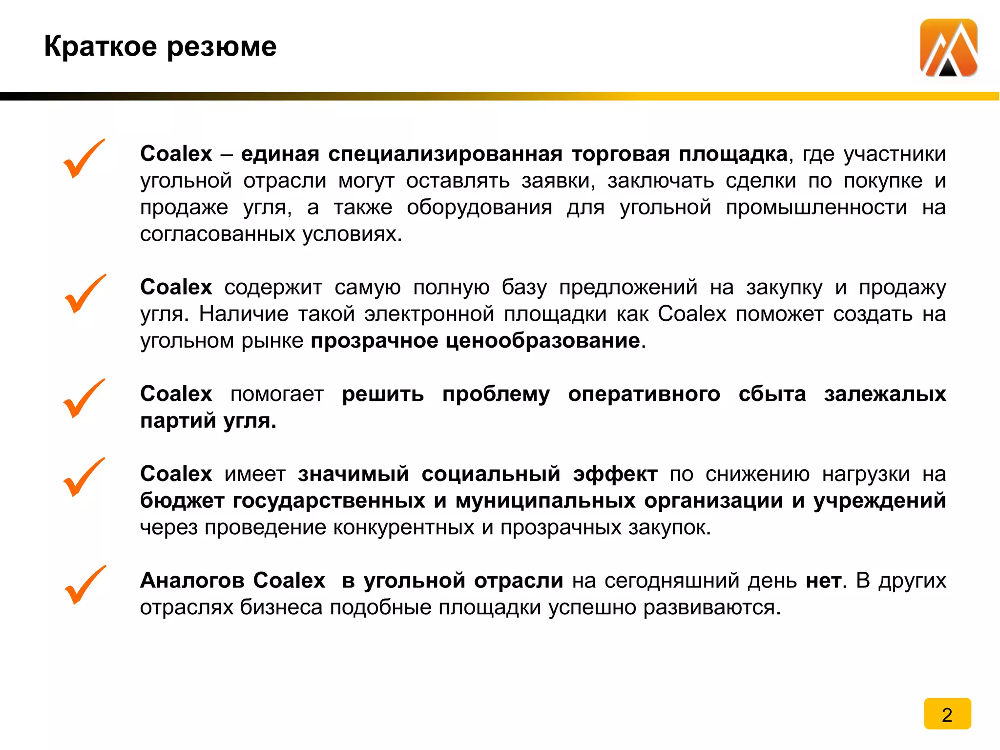 Краткое резюме
Coalex – единая специализированная торговая площадка, где участники
угольной отрасли могут оставлять заявки, заключать сделки по покупке и
продаже угля, а также оборудования для угольной промышленности на
согласованных условиях.
Coalex содержит самую полную базу предложений на закупку и продажу
угля. Наличие такой электронной площадки как Coalex поможет создать на
угольном рынке прозрачное ценообразование.
Coalex помогает решить проблему оперативного сбыта залежалых
партий угля.
Coalex имеет значимый социальный эффект по снижению нагрузки на
бюджет государственных и муниципальных организации и учреждений
через проведение конкурентных и прозрачных закупок.
Аналогов Coalex в угольной отрасли на сегодняшний день нет. В других
отраслях бизнеса подобные площадки успешно развиваются.
2
.
.
.
.
.
 