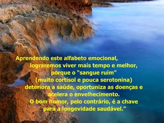 Aprendendo este alfabeto emocional,  lograremos viver mais tempo e melhor,  porque o “sangue ruim”  (muito cortisol e pouca serotonina)  deteriora a saúde, oportuniza as doenças e  acelera o envelhecimento.  O bom humor, pelo contrário, é a chave  para a longevidade saudável.” 