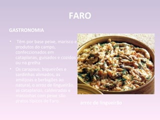 FARO
GASTRONOMIA

•  Têm por base peixe, marisco e
  produtos do campo,
  confeccionados em
  cataplanas, guisados e cozidos
  ou na grelha
• Os carapaus, biqueirões e
  sardinhas alimados, as
  amêijoas e berbigões ao
  natural, o arroz de lingueirão,
  as cataplanas, caldeiradas e
  massinhas com peixe são
  pratos típicos de Faro.         arroz de lingueirão
 