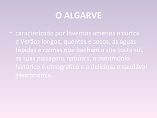 O ALGARVE
• caracterizado por Invernos amenos e curtos
  e Verãos longos, quentes e secos, as águas
  tépidas e calmas que banham a sua costa sul,
  as suas paisagens naturais, o património
  histórico e etnográfico e a deliciosa e saudável
  gastronomia.
 