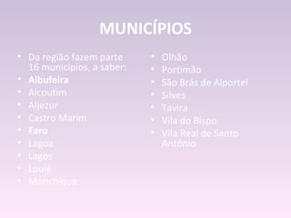 MUNICÍPIOS
• Da região fazem parte     •   Olhão
  16 municípios, a saber:   •   Portimão
• Albufeira                 •   São Brás de Alportel
• Alcoutim                  •   Silves
• Aljezur                   •   Tavira
• Castro Marim              •   Vila do Bispo
• Faro                      •   Vila Real de Santo
• Lagoa                         António
• Lagos
• Loulé
• Monchique
 
