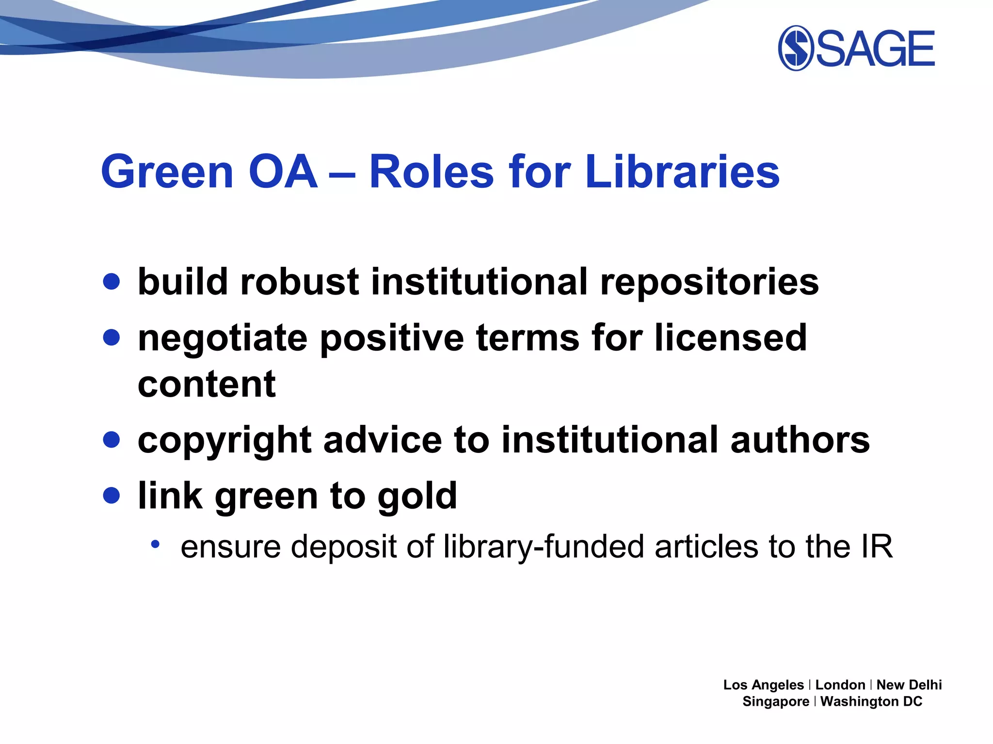Green OA – Roles for Libraries
● build robust institutional repositories
● negotiate positive terms for licensed
content
● copyright advice to institutional authors
● link green to gold
• ensure deposit of library-funded articles to the IR

Los Angeles | London | New Delhi
Singapore | Washington DC

 