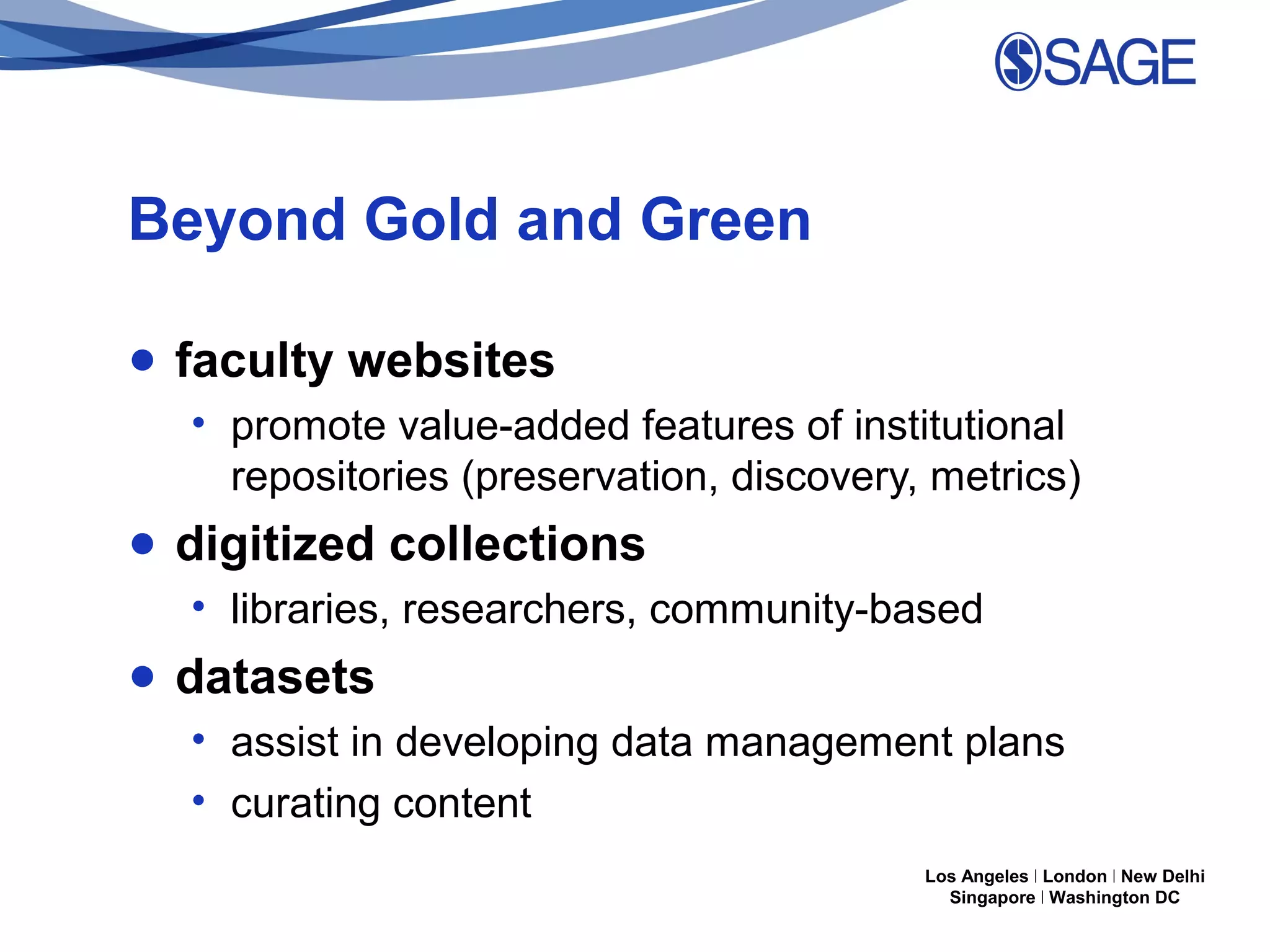 Beyond Gold and Green
● faculty websites
• promote value-added features of institutional
repositories (preservation, discovery, metrics)

● digitized collections
• libraries, researchers, community-based

● datasets
• assist in developing data management plans
• curating content
Los Angeles | London | New Delhi
Singapore | Washington DC

 