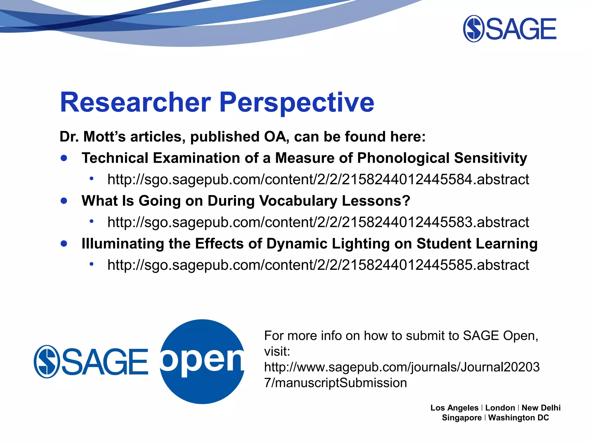 Researcher Perspective
Dr. Mott’s articles, published OA, can be found here:
● Technical Examination of a Measure of Phonological Sensitivity
• http://sgo.sagepub.com/content/2/2/2158244012445584.abstract
● What Is Going on During Vocabulary Lessons?
• http://sgo.sagepub.com/content/2/2/2158244012445583.abstract
● Illuminating the Effects of Dynamic Lighting on Student Learning
• http://sgo.sagepub.com/content/2/2/2158244012445585.abstract

For more info on how to submit to SAGE Open,
visit:
http://www.sagepub.com/journals/Journal20203
7/manuscriptSubmission
Los Angeles | London | New Delhi
Singapore | Washington DC

 