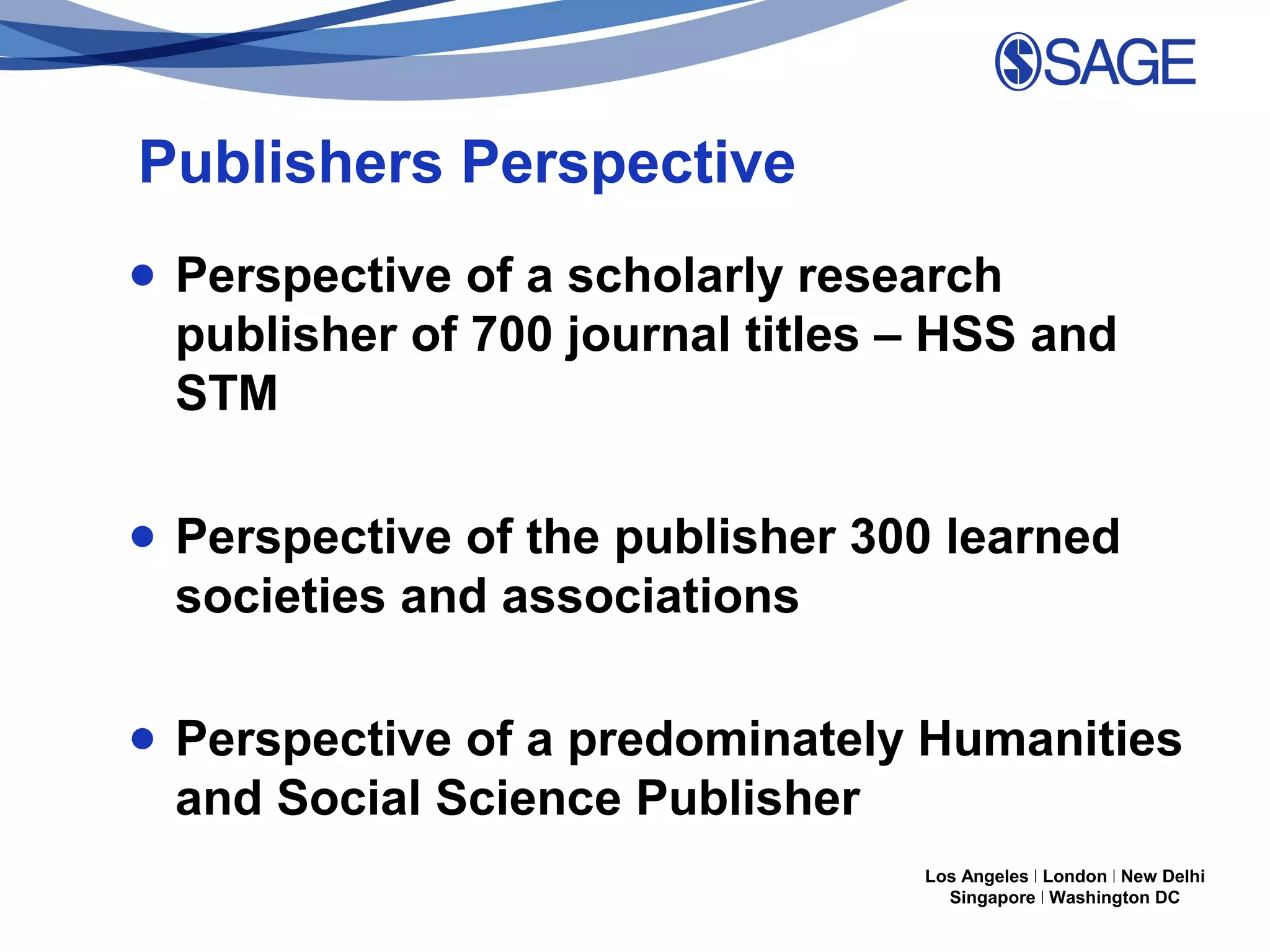 Publishers Perspective
● Perspective of a scholarly research
publisher of 700 journal titles – HSS and
STM
● Perspective of the publisher 300 learned
societies and associations
● Perspective of a predominately Humanities
and Social Science Publisher
Los Angeles | London | New Delhi
Singapore | Washington DC

 