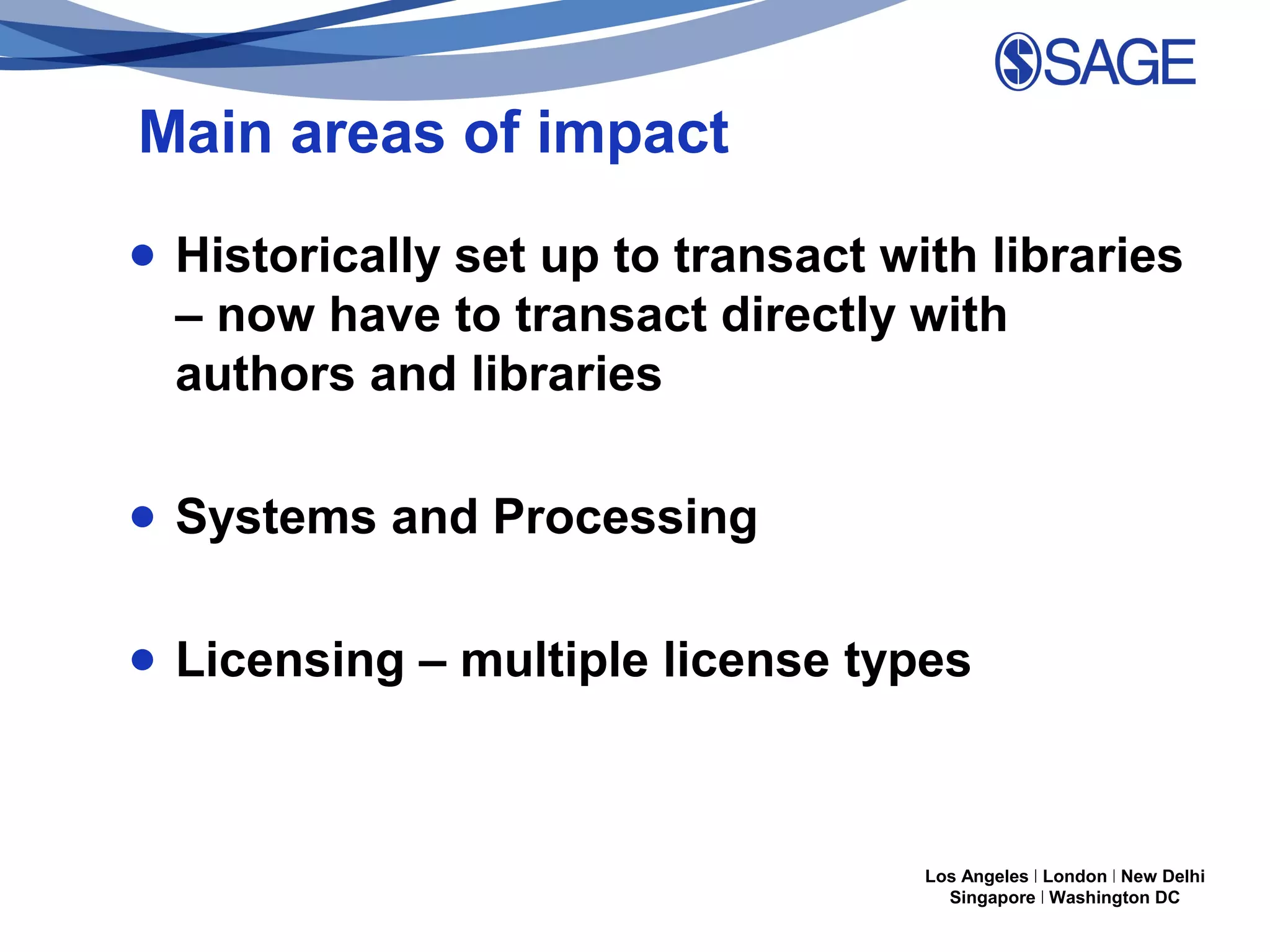 Main areas of impact
● Historically set up to transact with libraries
– now have to transact directly with
authors and libraries
● Systems and Processing
● Licensing – multiple license types

Los Angeles | London | New Delhi
Singapore | Washington DC

 