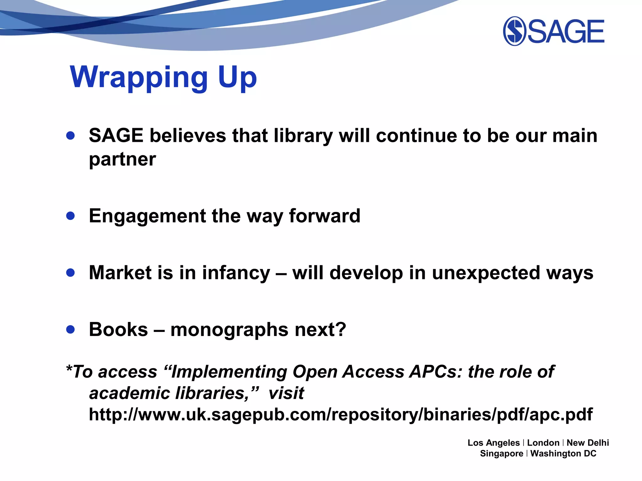 Wrapping Up
● SAGE believes that library will continue to be our main
partner
● Engagement the way forward
● Market is in infancy – will develop in unexpected ways
● Books – monographs next?
*To access “Implementing Open Access APCs: the role of
academic libraries,” visit
http://www.uk.sagepub.com/repository/binaries/pdf/apc.pdf
Los Angeles | London | New Delhi
Singapore | Washington DC

 