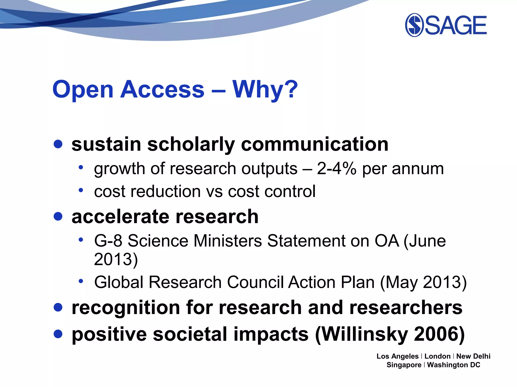 Open Access – Why?
● sustain scholarly communication
• growth of research outputs – 2-4% per annum
• cost reduction vs cost control

● accelerate research
• G-8 Science Ministers Statement on OA (June
2013)
• Global Research Council Action Plan (May 2013)

● recognition for research and researchers
● positive societal impacts (Willinsky 2006)
Los Angeles | London | New Delhi
Singapore | Washington DC

 