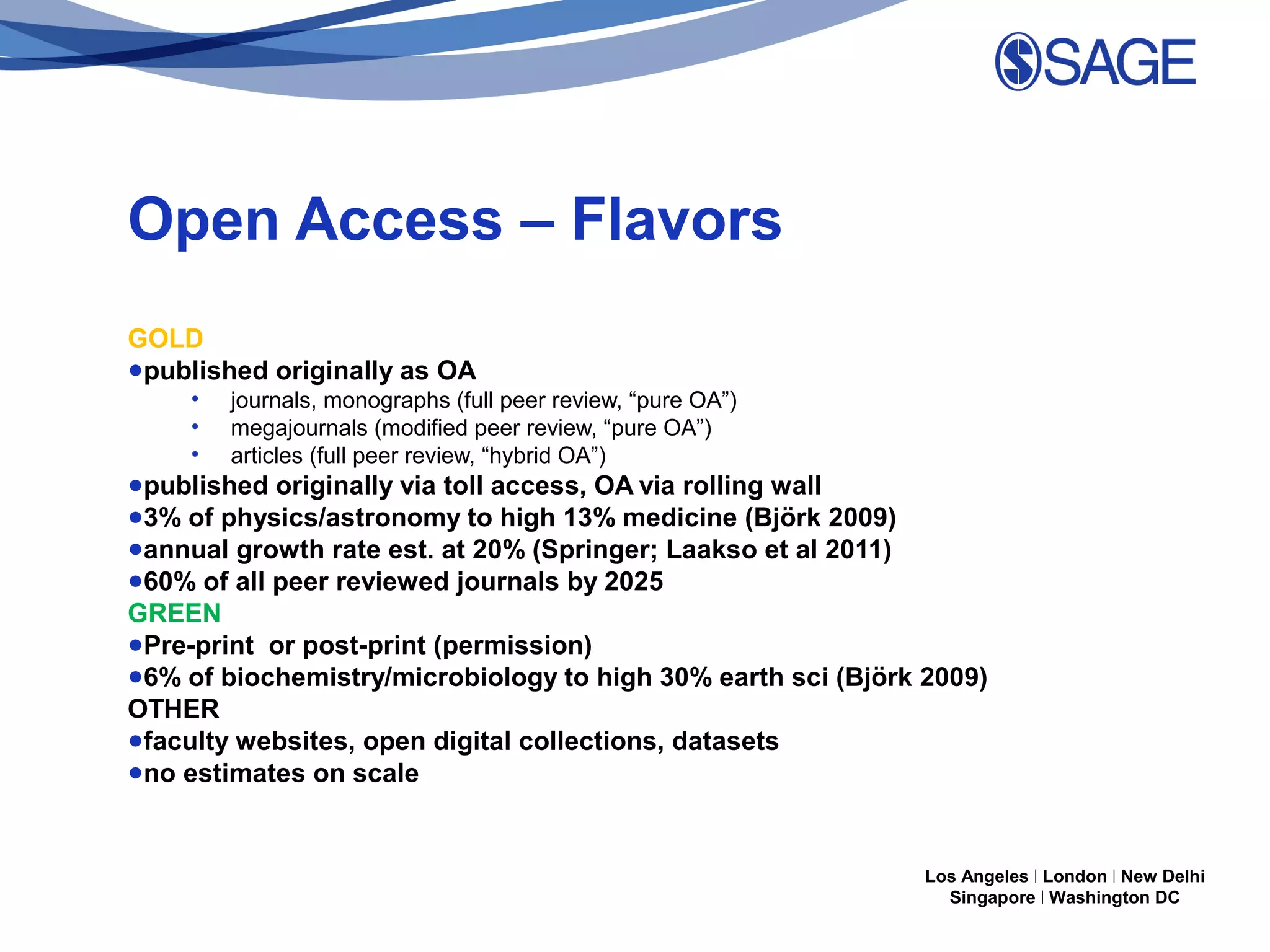 Open Access – Flavors
GOLD
●published originally as OA
•
•
•

journals, monographs (full peer review, “pure OA”)
megajournals (modified peer review, “pure OA”)
articles (full peer review, “hybrid OA”)

●published originally via toll access, OA via rolling wall
●3% of physics/astronomy to high 13% medicine (Björk 2009)
●annual growth rate est. at 20% (Springer; Laakso et al 2011)
●60% of all peer reviewed journals by 2025
GREEN
●Pre-print or post-print (permission)
●6% of biochemistry/microbiology to high 30% earth sci (Björk 2009)
OTHER
●faculty websites, open digital collections, datasets
●no estimates on scale

Los Angeles | London | New Delhi
Singapore | Washington DC

 
