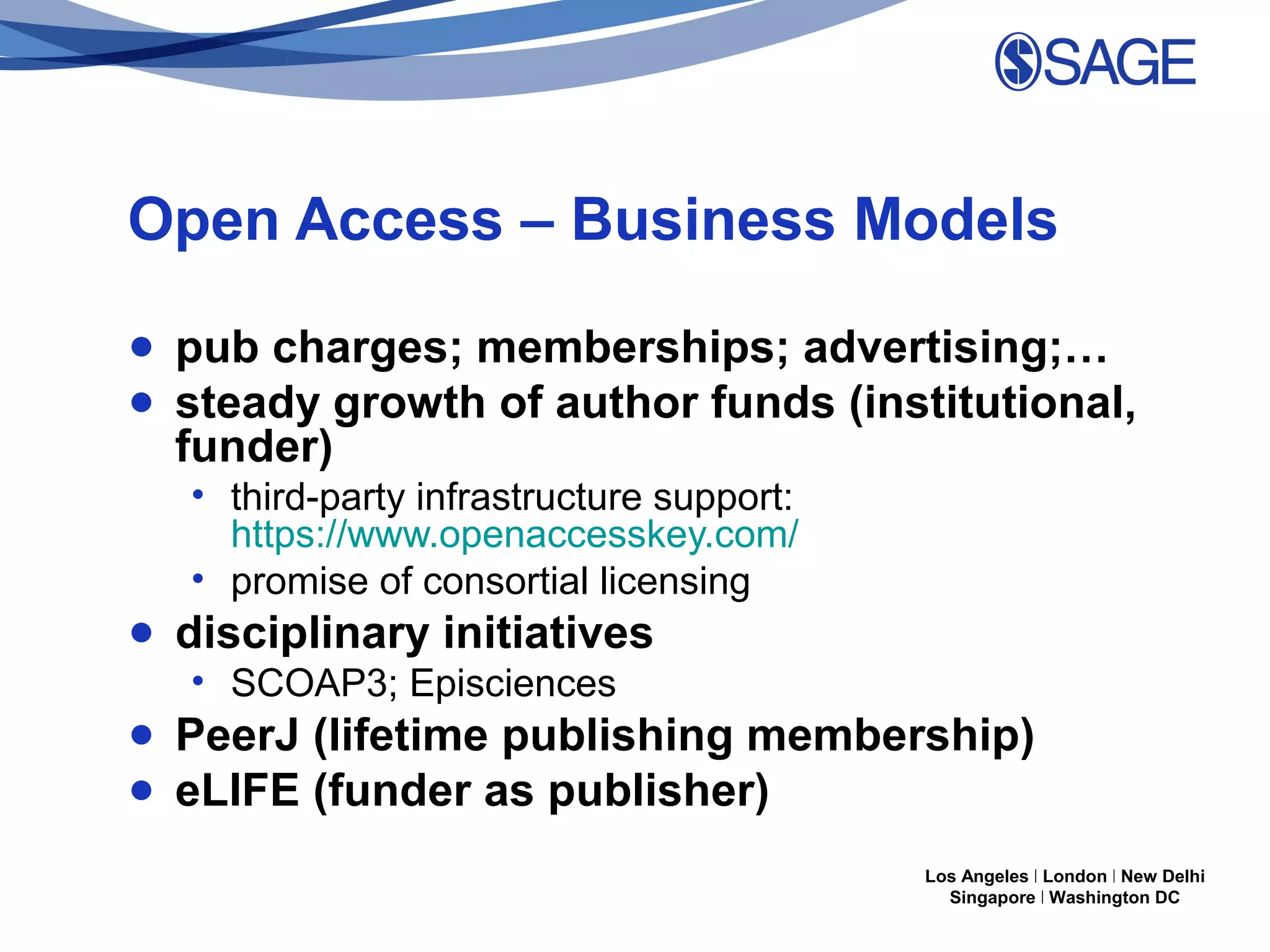 Open Access – Business Models
● pub charges; memberships; advertising;…
● steady growth of author funds (institutional,
funder)
• third-party infrastructure support:
https://www.openaccesskey.com/
• promise of consortial licensing

● disciplinary initiatives
• SCOAP3; Episciences

● PeerJ (lifetime publishing membership)
● eLIFE (funder as publisher)
Los Angeles | London | New Delhi
Singapore | Washington DC

 