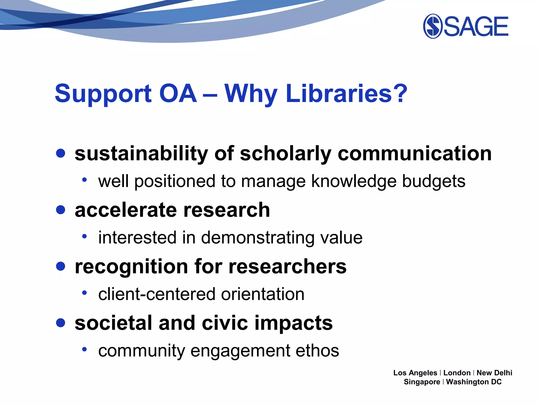 Support OA – Why Libraries?
● sustainability of scholarly communication
• well positioned to manage knowledge budgets

● accelerate research
• interested in demonstrating value

● recognition for researchers
• client-centered orientation

● societal and civic impacts
• community engagement ethos
Los Angeles | London | New Delhi
Singapore | Washington DC

 