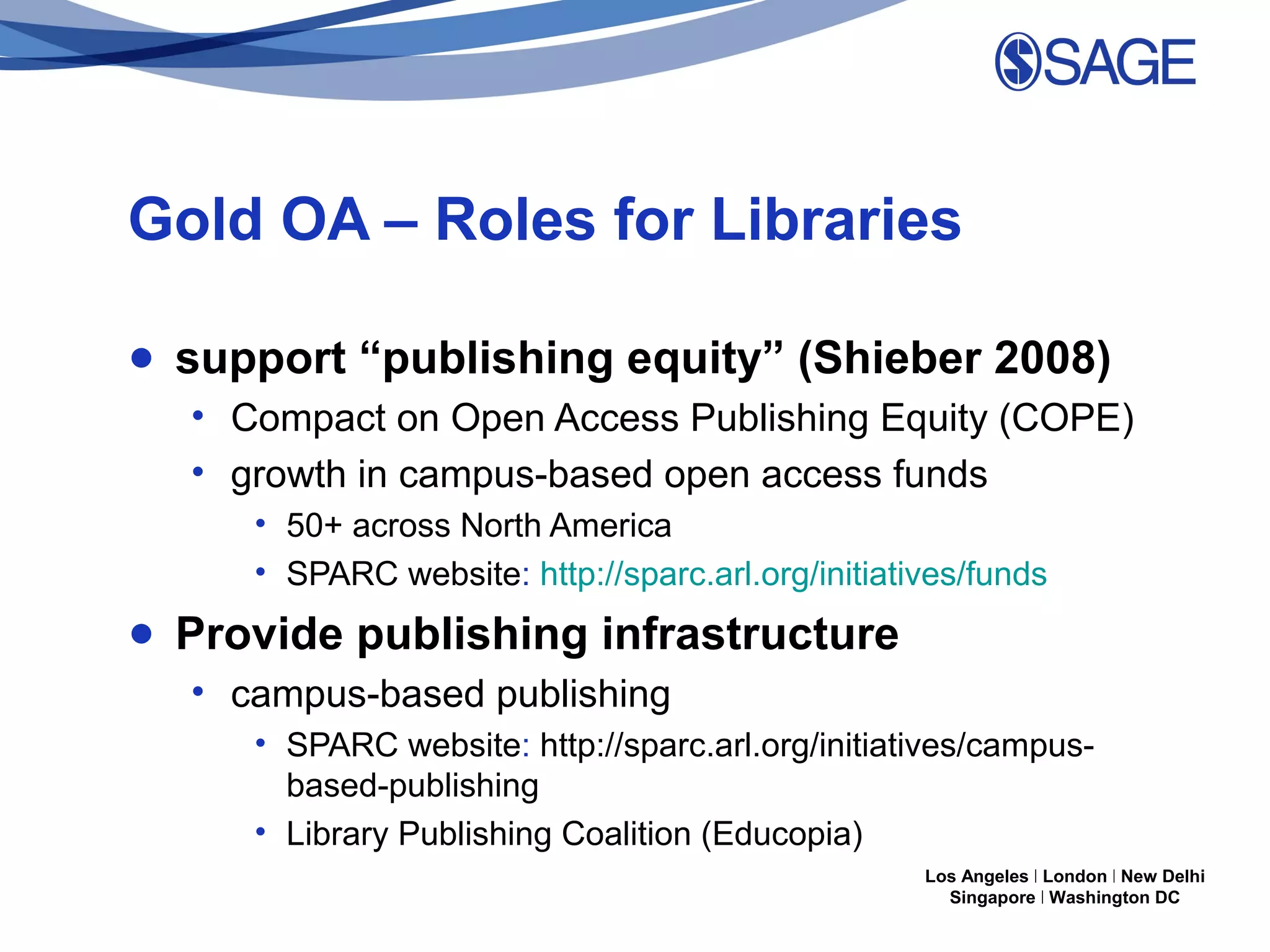Gold OA – Roles for Libraries
● support “publishing equity” (Shieber 2008)
• Compact on Open Access Publishing Equity (COPE)
• growth in campus-based open access funds
• 50+ across North America
• SPARC website: http://sparc.arl.org/initiatives/funds

● Provide publishing infrastructure
• campus-based publishing
• SPARC website: http://sparc.arl.org/initiatives/campusbased-publishing
• Library Publishing Coalition (Educopia)
Los Angeles | London | New Delhi
Singapore | Washington DC

 