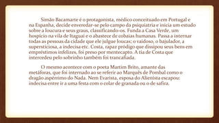 Simão Bacamarte é o protagonista, médico conceituado em Portugal e
na Espanha, decide enveredar-se pelo campo da psiquiatria e inicia um estudo
sobre a loucura e seus graus, classificando-os. Funda a Casa Verde, um
hospício na vila de Itaguaí e o abastece de cobaias humanas. Passa a internar
todas as pessoas da cidade que ele julgue loucas; o vaidoso, o bajulador, a
supersticiosa, a indecisa etc. Costa, rapaz pródigo que dissipou seus bens em
empréstimos infelizes, foi preso por mentecapto. A tia de Costa que
intercedeu pelo sobrinho também foi trancafiada.
O mesmo acontece com o poeta Martim Brito, amante das
metáforas, que foi internado ao se referir ao Marquês de Pombal como o
dragão aspérrimo do Nada. Nem Evarista, esposa do Alienista escapou:
indecisa entre ir a uma festa com o colar de granada ou o de safira.
 
