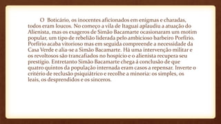 O Boticário, os inocentes aficionados em enigmas e charadas,
todos eram loucos. No começ0 a vila de Itaguaí aplaudiu a atuação do
Alienista, mas os exageros de Simão Bacamarte ocasionaram um motim
popular, um tipo de rebelião liderada pelo ambicioso barbeiro Porfírio.
Porfírio acaba vitorioso mas em seguida compreende a necessidade da
Casa Verde e alia-se a Simão Bacamarte. Há uma intervenção militar e
os revoltosos são trancafiados no hospício e o alienista recupera seu
prestígio. Entretanto Simão Bacamarte chega á conclusão de que
quatro quintos da população internada eram casos a repensar. Inverte o
critério de reclusão psiquiátrico e recolhe a minoria: os simples, os
leais, os desprendidos e os sinceros.
 