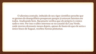 O alienista contudo, imbuído de seu rigor científico percebe que
os germes do desequilíbrio prosperam porque já estavam latentes em
todos. Analisando bem, Bacamarte verifica que ele próprio é o único
sadio e reto. Por isso o sábio internou-se no casarão da Casa Verde,
onde morreu dezessete meses depois, apesar do boato de que ele seria o
único louco de Itaguaí, recebeu honras póstumas.
 