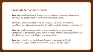 Teorias de Simão Bacamarte
• Teoria 1: são loucos aqueles que apresentarem um comportamento
anormal de acordo com o conhecimento da maioria.
Teoria 2: ampliou o território da loucura: "A razão é o perfeito
equilíbrio de todas as faculdades, fora daí, insânia, insânia e só insânia."
Teoria 3: os loucos agora são os leais, os justos, os honestos e
imparciais. Dizia que se devia admitir como normal o desequilíbrio das
faculdades e como patológico,o seu equilíbrio.
Teoria 4: o único ser perfeito de Itaguaí era o próprio Simão
Bacamarte. Logo, somente ele deveria ir para a Casa Verde.
 