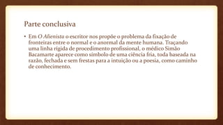 Parte conclusiva
• Em O Alienista o escritor nos propõe o problema da fixação de
fronteiras entre o normal e o anormal da mente humana. Traçando
uma linha rígida de procedimento profissional, o médico Simão
Bacamarte aparece como símbolo de uma ciência fria, toda baseada na
razão, fechada e sem frestas para a intuição ou a poesia, como caminho
de conhecimento.
 