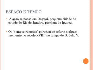 ESPAÇO E TEMPO
 A ação se passa em Itaguaí, pequena cidade do
estado do Rio de Janeiro, próxima de Iguaçu.
 Os “tempos remotos” parecem se referir a algum
momento no século XVIII, no tempo de D. João V.
 