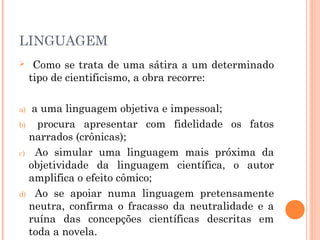 LINGUAGEM
 Como se trata de uma sátira a um determinado
tipo de cientificismo, a obra recorre:
a) a uma linguagem objetiva e impessoal;
b) procura apresentar com fidelidade os fatos
narrados (crônicas);
c) Ao simular uma linguagem mais próxima da
objetividade da linguagem científica, o autor
amplifica o efeito cômico;
d) Ao se apoiar numa linguagem pretensamente
neutra, confirma o fracasso da neutralidade e a
ruína das concepções científicas descritas em
toda a novela.
 