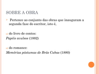 SOBRE A OBRA
 Pertence ao conjunto das obras que inauguram a
segunda fase do escritor, isto é,
a) do livro de contos:
Papéis avulsos (1882)
a) do romance:
Memórias póstumas de Brás Cubas (1880)
 