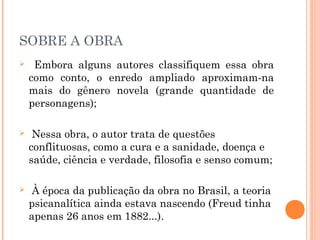 SOBRE A OBRA
 Embora alguns autores classifiquem essa obra
como conto, o enredo ampliado aproximam-na
mais do gênero novela (grande quantidade de
personagens);
 Nessa obra, o autor trata de questões
conflituosas, como a cura e a sanidade, doença e
saúde, ciência e verdade, filosofia e senso comum;
 À época da publicação da obra no Brasil, a teoria
psicanalítica ainda estava nascendo (Freud tinha
apenas 26 anos em 1882...).
 