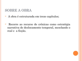 SOBRE A OBRA
 A obra é estruturada em treze capítulos;
 Recorre ao recurso de crônicas como estratégia
narrativa de deslocamento temporal, mesclando o
real e a ficção.
 