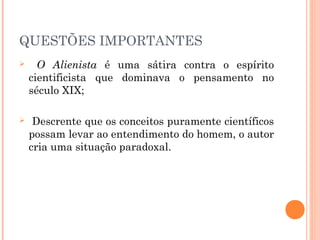 QUESTÕES IMPORTANTES
 O Alienista é uma sátira contra o espírito
cientificista que dominava o pensamento no
século XIX;
 Descrente que os conceitos puramente científicos
possam levar ao entendimento do homem, o autor
cria uma situação paradoxal.
 