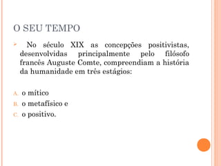O SEU TEMPO
 No século XIX as concepções positivistas,
desenvolvidas principalmente pelo filósofo
francês Auguste Comte, compreendiam a história
da humanidade em três estágios:
A. o mítico
B. o metafísico e
C. o positivo.
 